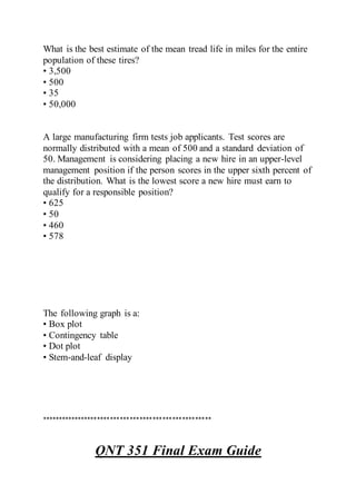 What is the best estimate of the mean tread life in miles for the entire
population of these tires?
• 3,500
• 500
• 35
• 50,000
A large manufacturing firm tests job applicants. Test scores are
normally distributed with a mean of 500 and a standard deviation of
50. Management is considering placing a new hire in an upper-level
management position if the person scores in the upper sixth percent of
the distribution. What is the lowest score a new hire must earn to
qualify for a responsible position?
• 625
• 50
• 460
• 578
The following graph is a:
• Box plot
• Contingency table
• Dot plot
• Stem-and-leaf display
****************************************************
QNT 351 Final Exam Guide
 
