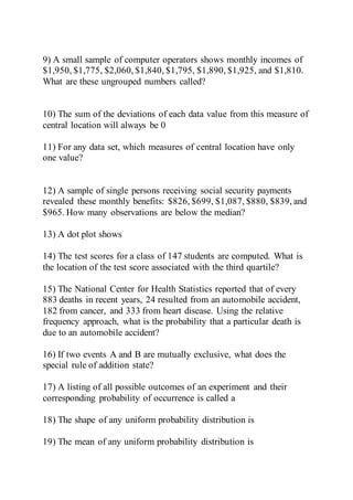 9) A small sample of computer operators shows monthly incomes of
$1,950, $1,775, $2,060, $1,840, $1,795, $1,890, $1,925, and $1,810.
What are these ungrouped numbers called?
10) The sum of the deviations of each data value from this measure of
central location will always be 0
11) For any data set, which measures of central location have only
one value?
12) A sample of single persons receiving social security payments
revealed these monthly benefits: $826, $699, $1,087, $880, $839, and
$965. How many observations are below the median?
13) A dot plot shows
14) The test scores for a class of 147 students are computed. What is
the location of the test score associated with the third quartile?
15) The National Center for Health Statistics reported that of every
883 deaths in recent years, 24 resulted from an automobile accident,
182 from cancer, and 333 from heart disease. Using the relative
frequency approach, what is the probability that a particular death is
due to an automobile accident?
16) If two events A and B are mutually exclusive, what does the
special rule of addition state?
17) A listing of all possible outcomes of an experiment and their
corresponding probability of occurrence is called a
18) The shape of any uniform probability distribution is
19) The mean of any uniform probability distribution is
 