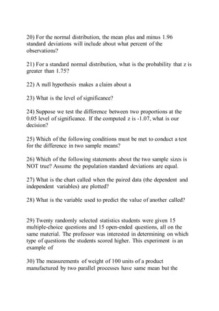 20) For the normal distribution, the mean plus and minus 1.96
standard deviations will include about what percent of the
observations?
21) For a standard normal distribution, what is the probability that z is
greater than 1.75?
22) A null hypothesis makes a claim about a
23) What is the level of significance?
24) Suppose we test the difference between two proportions at the
0.05 level of significance. If the computed z is -1.07, what is our
decision?
25) Which of the following conditions must be met to conduct a test
for the difference in two sample means?
26) Which of the following statements about the two sample sizes is
NOT true? Assume the population standard deviations are equal.
27) What is the chart called when the paired data (the dependent and
independent variables) are plotted?
28) What is the variable used to predict the value of another called?
29) Twenty randomly selected statistics students were given 15
multiple-choice questions and 15 open-ended questions, all on the
same material. The professor was interested in determining on which
type of questions the students scored higher. This experiment is an
example of
30) The measurements of weight of 100 units of a product
manufactured by two parallel processes have same mean but the
 