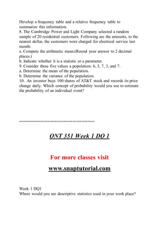 Develop a frequency table and a relative frequency table to
summarize this information.
8. The Cambridge Power and Light Company selected a random
sample of 20 residential customers. Following are the amounts, to the
nearest dollar, the customers were charged for electrical service last
month:
a. Compute the arithmetic mean.(Round your answer to 2 decimal
places.)
b. Indicate whether it is a statistic or a parameter.
9. Consider these five values a population: 6, 3, 7, 3, and 7.
a. Determine the mean of the population.
b. Determine the variance of the population.
10. An investor buys 100 shares of AT&T stock and records its price
change daily. Which concept of probability would you use to estimate
the probability of an individual event?
****************************************************
QNT 351 Week 1 DQ 1
For more classes visit
www.snaptutorial.com
Week 1 DQ1
Where would you see descriptive statistics used in your work place?
 