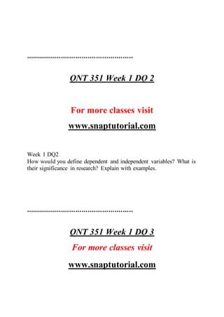 ****************************************************
QNT 351 Week 1 DQ 2
For more classes visit
www.snaptutorial.com
Week 1 DQ2
How would you define dependent and independent variables? What is
their significance in research? Explain with examples.
****************************************************
QNT 351 Week 1 DQ 3
For more classes visit
www.snaptutorial.com
 