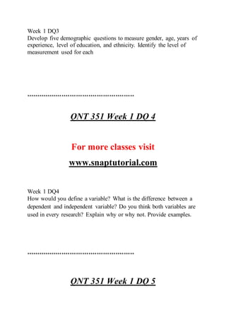 Week 1 DQ3
Develop five demographic questions to measure gender, age, years of
experience, level of education, and ethnicity. Identify the level of
measurement used for each
****************************************************
QNT 351 Week 1 DQ 4
For more classes visit
www.snaptutorial.com
Week 1 DQ4
How would you define a variable? What is the difference between a
dependent and independent variable? Do you think both variables are
used in every research? Explain why or why not. Provide examples.
****************************************************
QNT 351 Week 1 DQ 5
 