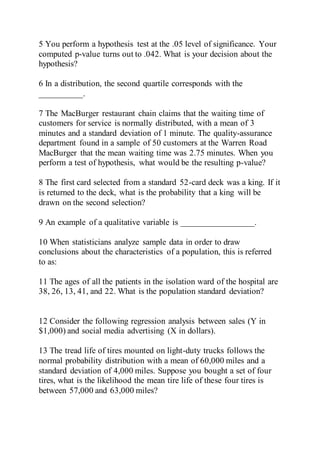 5 You perform a hypothesis test at the .05 level of significance. Your
computed p-value turns out to .042. What is your decision about the
hypothesis?
6 In a distribution, the second quartile corresponds with the
__________.
7 The MacBurger restaurant chain claims that the waiting time of
customers for service is normally distributed, with a mean of 3
minutes and a standard deviation of 1 minute. The quality-assurance
department found in a sample of 50 customers at the Warren Road
MacBurger that the mean waiting time was 2.75 minutes. When you
perform a test of hypothesis, what would be the resulting p-value?
8 The first card selected from a standard 52-card deck was a king. If it
is returned to the deck, what is the probability that a king will be
drawn on the second selection?
9 An example of a qualitative variable is _________________.
10 When statisticians analyze sample data in order to draw
conclusions about the characteristics of a population, this is referred
to as:
11 The ages of all the patients in the isolation ward of the hospital are
38, 26, 13, 41, and 22. What is the population standard deviation?
12 Consider the following regression analysis between sales (Y in
$1,000) and social media advertising (X in dollars).
13 The tread life of tires mounted on light-duty trucks follows the
normal probability distribution with a mean of 60,000 miles and a
standard deviation of 4,000 miles. Suppose you bought a set of four
tires, what is the likelihood the mean tire life of these four tires is
between 57,000 and 63,000 miles?
 