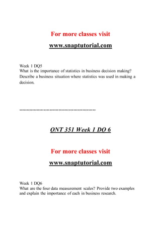 For more classes visit
www.snaptutorial.com
Week 1 DQ5
What is the importance of statistics in business decision making?
Describe a business situation where statistics was used in making a
decision.
****************************************************
QNT 351 Week 1 DQ 6
For more classes visit
www.snaptutorial.com
Week 1 DQ6
What are the four data measurement scales? Provide two examples
and explain the importance of each in business research.
 