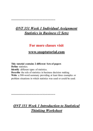 ****************************************************
QNT 351 Week 1 Individual Assignment
Statistics in Business (2 Sets)
For more classes visit
www.snaptutorial.com
This tutorial contains 2 different Sets of papers
Define statistics.
Identify different types of statistics.
Describe the role of statistics in business decision making.
Write a 300-word summary providing at least three examples or
problem situations in which statistics was used or could be used.
****************************************************
QNT 351 Week 1 Introduction to Statistical
Thinking Worksheet
 