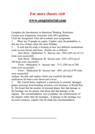 For more classes visit
www.snaptutorial.com
Complete the Introduction to Statistical Thinking Worksheet.
Format your assignment consistent with APA guidelines.
Click the Assignment Files tab to submit your assignment.
1. There are 23 people at a party. Explain what the probability is
that any two of them share the same birthday.
2. A cold and flu study is looking at how two different medications
work on sore throats and fever. Results are as follows:
· Sore throat - Medication A: Success rate - 90% (101 out of 112
trials were successful)
· Sore throat - Medication B: Success rate - 83% (252 out of
305 trials were successful)
· Fever - Medication A: Success rate - 71% (205 out of 288
trials were successful)
· Fever - Medication B: Success rate - 68% (65 out of 95 trials
were successful)
Analyze the data and explain which one would be the better
medication for both a sore throat and a fever.
3. The United States employed a statistician to examine damaged
planes returning from bombing missions over Germany in World War
II. He found that the number of returned planes that had damage to
the fuselage was far greater than those that had damage to the
engines. His recommendation was to enhance the reinforcement of
the engines rather than the fuselages. If damage to the fuselage was
far more common, explain why he made this recommendation.
****************************************************
 