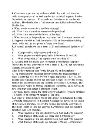 4. Customers experiencing technical difficulty with their internet
cable hookup may call an 800 number for technical support. It takes
the technician between 150 seconds and 14 minutes to resolve the
problem. The distribution of this support time follows the uniform
distribution.
a. What are the values for a and b in minutes?
b-1. What is the mean time to resolve the problem?
b-2. What is the standard deviation of the time?
c. What percent of the problems take more than 5 minutes to resolve?
d. Suppose we wish to find the middle 50% of the problem-solving
times. What are the end points of these two times?
5. A normal population has a mean of 21 and a standard deviation of
6.
a. Compute the z value associated with 24.
b. What proportion of the population is between 21 and 24?
c. What proportion of the population is less than 17?
6. Assume that the hourly cost to operate a commercial airplane
follows the normal distribution with a mean of $2,100 per hour and a
standard deviation of $250.
What is the operating cost for the lowest 3% of the airplanes?
7. The manufacturer of a laser printer reports the mean number of
pages a cartridge will print before it needs replacing is 12,400. The
distribution of pages printed per cartridge closely follows the normal
probability distribution and the standard deviation is 620 pages. The
manufacturer wants to provide guidelines to potential customers as to
how long they can expect a cartridge to last.
How many pages should the manufacturer advertise for each cartridge
if it wants to be correct 95 percent of the time?
8. A study of long-distance phone calls made from General Electric
Corporate Headquarters in Fairfield, Connecticut, revealed the length
of the calls, in minutes, follows the normal probability distribution.
The mean length of time per call was 5.20 minutes and the standard
deviation was 0.70 minutes.
a. What fraction of the calls last between 5.20 and 6.00 minutes?
b. What fraction of the calls last more than 6.00 minutes?
c. What fraction of the calls last between 6.00 and 7.00 minutes?
d. What fraction of the calls last between 5.00 and 7.00 minutes?
 