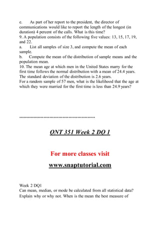 e. As part of her report to the president, the director of
communications would like to report the length of the longest (in
duration) 4 percent of the calls. What is this time?
9. A population consists of the following five values: 13, 15, 17, 19,
and 22.
a. List all samples of size 3, and compute the mean of each
sample.
b. Compute the mean of the distribution of sample means and the
population mean.
10. The mean age at which men in the United States marry for the
first time follows the normal distribution with a mean of 24.4 years.
The standard deviation of the distribution is 2.6 years.
For a random sample of 57 men, what is the likelihood that the age at
which they were married for the first time is less than 24.9 years?
****************************************************
QNT 351 Week 2 DQ 1
For more classes visit
www.snaptutorial.com
Week 2 DQ1
Can mean, median, or mode be calculated from all statistical data?
Explain why or why not. When is the mean the best measure of
 