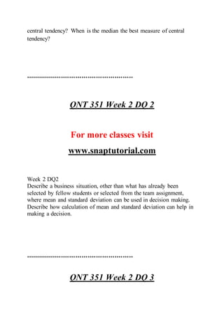 central tendency? When is the median the best measure of central
tendency?
****************************************************
QNT 351 Week 2 DQ 2
For more classes visit
www.snaptutorial.com
Week 2 DQ2
Describe a business situation, other than what has already been
selected by fellow students or selected from the team assignment,
where mean and standard deviation can be used in decision making.
Describe how calculation of mean and standard deviation can help in
making a decision.
****************************************************
QNT 351 Week 2 DQ 3
 