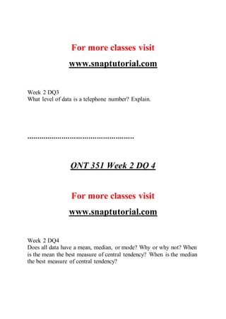 For more classes visit
www.snaptutorial.com
Week 2 DQ3
What level of data is a telephone number? Explain.
****************************************************
QNT 351 Week 2 DQ 4
For more classes visit
www.snaptutorial.com
Week 2 DQ4
Does all data have a mean, median, or mode? Why or why not? When
is the mean the best measure of central tendency? When is the median
the best measure of central tendency?
 