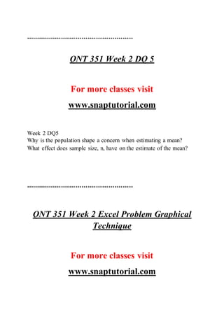 ****************************************************
QNT 351 Week 2 DQ 5
For more classes visit
www.snaptutorial.com
Week 2 DQ5
Why is the population shape a concern when estimating a mean?
What effect does sample size, n, have on the estimate of the mean?
****************************************************
QNT 351 Week 2 Excel Problem Graphical
Technique
For more classes visit
www.snaptutorial.com
 