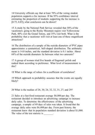 14 University officials say that at least 70% of the voting student
population supports a fee increase. If the 95% confidence interval
estimating the proportion of students supporting the fee increase is
[0.75, 0.85], what conclusion can be drawn?
15 A study by the National Park Service revealed that 50% of the
vacationers going to the Rocky Mountain region visit Yellowstone
Park, 40% visit the Grand Tetons, and 35% visit both. What is the
probability that a vacationer will visit at least one of these magnificent
attractions?
16 The distribution of a sample of the outside diameters of PVC pipes
approximates a symmetrical, bell-shaped distribution. The arithmetic
mean is 14.0 inches, and the standard deviation is 0.1 inches. About
68% of the outside diameters lie between what two amounts?
17 A group of women tried five brands of fingernail polish and
ranked them according to preference. What level of measurement is
this?
18 What is the range of values for a coefficient of correlation?
19 Which approach to probability assumes that the events are equally
likely?
20 What is the median of 26, 30, 24, 32, 32, 31, 27, and 29?
21 Sales at a fast-food restaurant average $6,000 per day. The
restaurant decided to introduce an advertising campaign to increase
daily sales. To determine the effectiveness of the advertising
campaign, a sample of 49 days of sales was taken. It found that the
average daily sales were $6,400 per day. From past history, the
restaurant knew that its population standard deviation is about $1,000.
The value of the test statistic is _______.
 