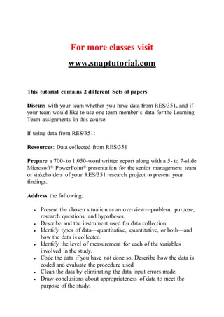 For more classes visit
www.snaptutorial.com
This tutorial contains 2 different Sets of papers
Discuss with your team whether you have data from RES/351, and if
your team would like to use one team member’s data for the Learning
Team assignments in this course.
If using data from RES/351:
Resources: Data collected from RES/351
Prepare a 700- to 1,050-word written report along with a 5- to 7-slide
Microsoft® PowerPoint® presentation for the senior management team
or stakeholders of your RES/351 research project to present your
findings.
Address the following:
 Present the chosen situation as an overview—problem, purpose,
research questions, and hypotheses.
 Describe and the instrument used for data collection.
 Identify types of data—quantitative, quantitative, or both—and
how the data is collected.
 Identify the level of measurement for each of the variables
involved in the study.
 Code the data if you have not done so. Describe how the data is
coded and evaluate the procedure used.
 Clean the data by eliminating the data input errors made.
 Draw conclusions about appropriateness of data to meet the
purpose of the study.
 