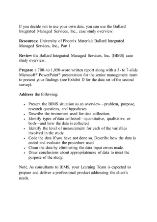 If you decide not to use your own data, you can use the Ballard
Integrated Managed Services, Inc., case study overview:
Resources: University of Phoenix Material: Ballard Integrated
Managed Services, Inc., Part 1
Review the Ballard Integrated Managed Services, Inc. (BIMS) case
study overview.
Prepare a 700- to 1,050-word written report along with a 5- to 7-slide
Microsoft® PowerPoint® presentation for the senior management team
to present your findings (see Exhibit D for the data set of the second
survey).
Address the following:
 Present the BIMS situation as an overview—problem, purpose,
research questions, and hypotheses.
 Describe the instrument used for data collection.
 Identify types of data collected—quantitative, qualitative, or
both—and how the data is collected.
 Identify the level of measurement for each of the variables
involved in the study.
 Code the data if you have not done so. Describe how the data is
coded and evaluate the procedure used.
 Clean the data by eliminating the data input errors made.
 Draw conclusions about appropriateness of data to meet the
purpose of the study.
Note. As consultants to BIMS, your Learning Team is expected to
prepare and deliver a professional product addressing the client's
needs.
 