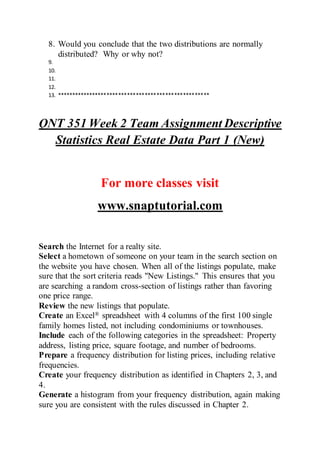 8. Would you conclude that the two distributions are normally
distributed? Why or why not?
9.
10.
11.
12.
13. ****************************************************
QNT 351 Week 2 Team Assignment Descriptive
Statistics Real Estate Data Part 1 (New)
For more classes visit
www.snaptutorial.com
Search the Internet for a realty site.
Select a hometown of someone on your team in the search section on
the website you have chosen. When all of the listings populate, make
sure that the sort criteria reads "New Listings." This ensures that you
are searching a random cross-section of listings rather than favoring
one price range.
Review the new listings that populate.
Create an Excel® spreadsheet with 4 columns of the first 100 single
family homes listed, not including condominiums or townhouses.
Include each of the following categories in the spreadsheet: Property
address, listing price, square footage, and number of bedrooms.
Prepare a frequency distribution for listing prices, including relative
frequencies.
Create your frequency distribution as identified in Chapters 2, 3, and
4.
Generate a histogram from your frequency distribution, again making
sure you are consistent with the rules discussed in Chapter 2.
 
