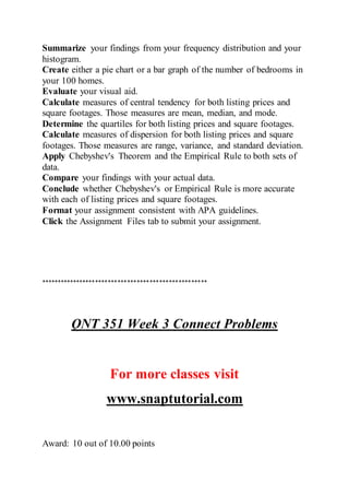 Summarize your findings from your frequency distribution and your
histogram.
Create either a pie chart or a bar graph of the number of bedrooms in
your 100 homes.
Evaluate your visual aid.
Calculate measures of central tendency for both listing prices and
square footages. Those measures are mean, median, and mode.
Determine the quartiles for both listing prices and square footages.
Calculate measures of dispersion for both listing prices and square
footages. Those measures are range, variance, and standard deviation.
Apply Chebyshev's Theorem and the Empirical Rule to both sets of
data.
Compare your findings with your actual data.
Conclude whether Chebyshev's or Empirical Rule is more accurate
with each of listing prices and square footages.
Format your assignment consistent with APA guidelines.
Click the Assignment Files tab to submit your assignment.
****************************************************
QNT 351 Week 3 Connect Problems
For more classes visit
www.snaptutorial.com
Award: 10 out of 10.00 points
 