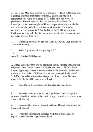 3.The Rocky Mountain district sales manager of Rath Publishing Inc.,
a college textbook publishing company, claims that the sales
representatives make an average of 43 sales calls per week on
professors. Several reps say that this estimate is too low. To
investigate, a random sample of 41 sales representatives reveals that
the mean number of calls made last week was 44. The standard
deviation of the sample is 2.9 calls. Using the 0.100 significance
level, can we conclude that the mean number of calls per salesperson
per week is more than 43?
1. Compute the value of the test statistic. (Round your answer to
3 decimal places.)
2. What is your decision regarding H0?
4.
Award: 10 out of 10.00 points
A United Nations report shows the mean family income for Mexican
migrants to the United States is $27,150 per year. A FLOC (Farm
Labor Organizing Committee) evaluation of 30 Mexican family units
reveals a mean to be $29,500 with a sample standard deviation of
$11,150. Does this information disagree with the United Nations
report? Apply the 0.01 significance level.
a. State the null hypothesis and the alternate hypothesis.
b. State the decision rule for .01 significance level. (Negative
amounts should be indicated by a minus sign. Round your answers to
3 decimal places.)
c. Compute the value of the test statistic. (Round your answer to
2 decimal places.)
d. Does this information disagree with the United Nations
report? Apply the 0.01 significance level.
 