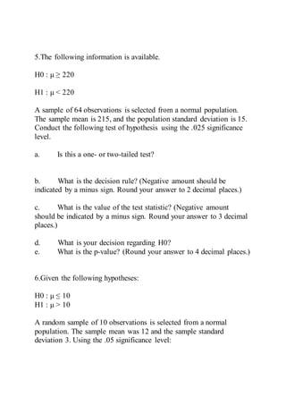 5.The following information is available.
H0 : μ ≥ 220
H1 : μ < 220
A sample of 64 observations is selected from a normal population.
The sample mean is 215, and the population standard deviation is 15.
Conduct the following test of hypothesis using the .025 significance
level.
a. Is this a one- or two-tailed test?
b. What is the decision rule? (Negative amount should be
indicated by a minus sign. Round your answer to 2 decimal places.)
c. What is the value of the test statistic? (Negative amount
should be indicated by a minus sign. Round your answer to 3 decimal
places.)
d. What is your decision regarding H0?
e. What is the p-value? (Round your answer to 4 decimal places.)
6.Given the following hypotheses:
H0 : μ ≤ 10
H1 : μ > 10
A random sample of 10 observations is selected from a normal
population. The sample mean was 12 and the sample standard
deviation 3. Using the .05 significance level:
 