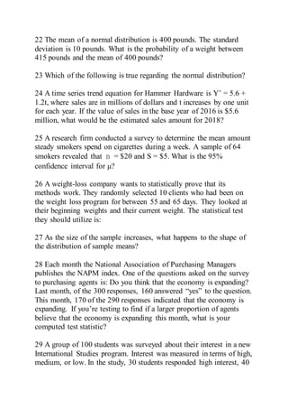 22 The mean of a normal distribution is 400 pounds. The standard
deviation is 10 pounds. What is the probability of a weight between
415 pounds and the mean of 400 pounds?
23 Which of the following is true regarding the normal distribution?
24 A time series trend equation for Hammer Hardware is Y’ = 5.6 +
1.2t, where sales are in millions of dollars and t increases by one unit
for each year. If the value of sales in the base year of 2016 is $5.6
million, what would be the estimated sales amount for 2018?
25 A research firm conducted a survey to determine the mean amount
steady smokers spend on cigarettes during a week. A sample of 64
smokers revealed that = $20 and S = $5. What is the 95%
confidence interval for μ?
26 A weight-loss company wants to statistically prove that its
methods work. They randomly selected 10 clients who had been on
the weight loss program for between 55 and 65 days. They looked at
their beginning weights and their current weight. The statistical test
they should utilize is:
27 As the size of the sample increases, what happens to the shape of
the distribution of sample means?
28 Each month the National Association of Purchasing Managers
publishes the NAPM index. One of the questions asked on the survey
to purchasing agents is: Do you think that the economy is expanding?
Last month, of the 300 responses, 160 answered “yes” to the question.
This month, 170 of the 290 responses indicated that the economy is
expanding. If you’re testing to find if a larger proportion of agents
believe that the economy is expanding this month, what is your
computed test statistic?
29 A group of 100 students was surveyed about their interest in a new
International Studies program. Interest was measured in terms of high,
medium, or low. In the study, 30 students responded high interest, 40
 