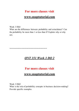 For more classes visit
www.snaptutorial.com
Week 3 DQ1
What are the differences between probability and coincidence? Can
the probability be more than 1 or less than 0? Explain why or why
not.
****************************************************
QNT 351 Week 3 DQ 2
For more classes visit
www.snaptutorial.com
Week 3 DQ2
What is the role of probability concepts in business decision-making?
Provide specific examples.
 