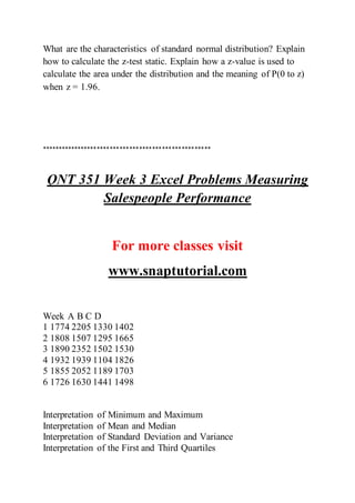 What are the characteristics of standard normal distribution? Explain
how to calculate the z-test static. Explain how a z-value is used to
calculate the area under the distribution and the meaning of P(0 to z)
when z = 1.96.
****************************************************
QNT 351 Week 3 Excel Problems Measuring
Salespeople Performance
For more classes visit
www.snaptutorial.com
Week A B C D
1 1774 2205 1330 1402
2 1808 1507 1295 1665
3 1890 2352 1502 1530
4 1932 1939 1104 1826
5 1855 2052 1189 1703
6 1726 1630 1441 1498
Interpretation of Minimum and Maximum
Interpretation of Mean and Median
Interpretation of Standard Deviation and Variance
Interpretation of the First and Third Quartiles
 