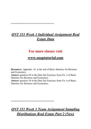 ****************************************************
QNT 351 Week 3 Individual Assignment Real
Estate Data
For more classes visit
www.snaptutorial.com
Resources: Appendix A1 at the end of Basic Statistics for Business
and Economics
Answer question 68 in the Data Set Exercises from Ch. 3 of Basic
Statistics for Business and Economics.
Answer question 34 in the Data Set Exercises from Ch. 4 of Basic
Statistics for Business and Economics.
****************************************************
QNT 351 Week 3 Team Assignment Sampling
Distributions Real Estate Part 2 (New)
 