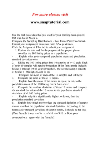 For more classes visit
www.snaptutorial.com
Use the real estate data that you used for your learning team project
that was due in Week 2.
Complete the Sampling Distributions - Real Estate Part 2 worksheet.
Format your assignment consistent with APA guidelines.
Click the Assignment Files tab to submit your assignment.
1. Review the data and for the purpose of this project please
consider the 100 listing prices as a population.
· Explain what your computed population mean and population
standard deviation were.
2. Divide the 100 listing prices into 10 samples of n=10 each. Each
of your 10 samples will tend to be random if the first sample includes
houses 1 through 10 on your spreadsheet, the second sample consists
of houses 11 through 20, and so on.
· Compute the mean of each of the 10 samples and list them:
3. Compute the mean of those 10 means.
· Explain how the mean of the means is equal, or not, to the
population mean of the 100 listing prices from above.
4. Compute the standard deviation of those 10 means and compare
the standard deviation of the 10 means to the population standard
deviation of all 100 listing prices.
· Explain why it is significantly higher, or lower, than the
population standard deviation.
5. Explain how much more or less the standard deviation of sample
means was than the population standard deviation. According to the
formula for standard deviation of sample means, it should be far less.
(That formula is σ = σ/√n = σ/√10 = σ/3.16 ) Does your
computed σ agree with the formula?
 