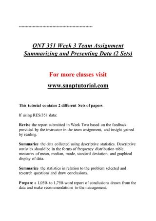 ****************************************************
QNT 351 Week 3 Team Assignment
Summarizing and Presenting Data (2 Sets)
For more classes visit
www.snaptutorial.com
This tutorial contains 2 different Sets of papers
If using RES/351 data:
Revise the report submitted in Week Two based on the feedback
provided by the instructor in the team assignment, and insight gained
by reading.
Summarize the data collected using descriptive statistics. Descriptive
statistics should be in the forms of frequency distribution table,
measures of mean, median, mode, standard deviation, and graphical
display of data.
Summarize the statistics in relation to the problem selected and
research questions and draw conclusions.
Prepare a 1,050- to 1,750-word report of conclusions drawn from the
data and make recommendations to the management.
 