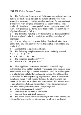 QNT 351 Week 4 Connect Problem
1) The Production department of Celitronics International wants to
explore the relationship between the number of employees who
assemble a subassembly and the number produced. As an experiment,
2 employees were assigned to assemble the subassemblies. They
produced 13 during a one-hour period, then 4 employees assembled
them. They produced 22 during a one hour period. The complete set
of paired observation follows
a) The dependent variable is production; that is, it is assumed that
different levels of production result from a different number of
employees.
b) A scatter diagram is provided below. Based on it, does there
appear to be any relationship between the number of assemblers and
production?
c) Compute the correlation coefficient.
2) The following sample observation were randomly selected.
X : 4 5 3 6 10
Y : 9.8 10.6 8 15.4 19.6
a) The regression equation is Y^ =?
b) When X is 5.5 this gives Y^=?
3) Bi-io Appliance Super-store has outlets in several large
metropolitian areas in New England. The general sales manager aired
a commercial for a digital camera on selected local TV stations prior
tp a sale starting on Saturday and editing Sunday. She obtained the
information for Saturday-Sunday digital camera sales at the various
outlets and paired it with number to times the advertisement was
shown on the local TV stations. The Purpose is to find whether there
is any relationship between the number of times the advertisement
was aired and digital camera sales. The pairings are:
a) What is the dependent variable?
b) Determine the correlation coefficient
c) Interpret these statistical measures.
4) The owner of Maumee Ford-Mercury-Volvo wants to study the
relationship between the age of a car and its selling price. Listed
 