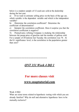 below is a random sample of 12 used cars sold at the dealership
during the last year.
a) If we want to estimate selling price on the basis of the age car,
which variable is the dependent variable and which is the independent
variable?
b) Determine the correlation coefficient? Determine the
coefficient of determination?
c) Interpret the correlation coefficient. Does it surprise you that the
correlation coefficient is negative?
5) Pennsylvania refining Company is studying the relationship
between the pump price of gasoline and the number of gallons sold.
For a sample of 20 stations last Tuesday the correlation was 78. At
the 0.1 significance level, is the correlation in the population greater
than zero?
****************************************************
QNT 351 Week 4 DQ 1
For more classes visit
www.snaptutorial.com
Week 4 DQ1
What are some terms related to hypothesis testing with which you are
already familiar? Why do null and alternative hypotheses have to be
mutually exclusive?
 