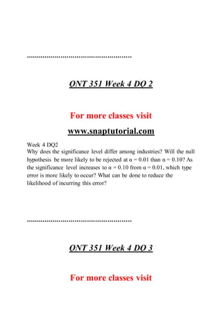 ****************************************************
QNT 351 Week 4 DQ 2
For more classes visit
www.snaptutorial.com
Week 4 DQ2
Why does the significance level differ among industries? Will the null
hypothesis be more likely to be rejected at α = 0.01 than α = 0.10? As
the significance level increases to α = 0.10 from α = 0.01, which type
error is more likely to occur? What can be done to reduce the
likelihood of incurring this error?
****************************************************
QNT 351 Week 4 DQ 3
For more classes visit
 