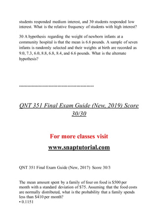 students responded medium interest, and 30 students responded low
interest. What is the relative frequency of students with high interest?
30 A hypothesis regarding the weight of newborn infants at a
community hospital is that the mean is 6.6 pounds. A sample of seven
infants is randomly selected and their weights at birth are recorded as
9.0, 7.3, 6.0, 8.8, 6.8, 8.4, and 6.6 pounds. What is the alternate
hypothesis?
****************************************************
QNT 351 Final Exam Guide (New, 2019) Score
30/30
For more classes visit
www.snaptutorial.com
QNT 351 Final Exam Guide (New, 2017) Score 30/3
The mean amount spent by a family of four on food is $500 per
month with a standard deviation of $75. Assuming that the food costs
are normally distributed, what is the probability that a family spends
less than $410 per month?
• 0.1151
 