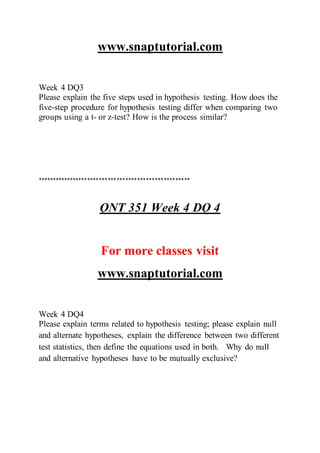 www.snaptutorial.com
Week 4 DQ3
Please explain the five steps used in hypothesis testing. How does the
five-step procedure for hypothesis testing differ when comparing two
groups using a t- or z-test? How is the process similar?
****************************************************
QNT 351 Week 4 DQ 4
For more classes visit
www.snaptutorial.com
Week 4 DQ4
Please explain terms related to hypothesis testing; please explain null
and alternate hypotheses, explain the difference between two different
test statistics, then define the equations used in both. Why do null
and alternative hypotheses have to be mutually exclusive?
 