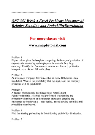 ****************************************************
QNT 351 Week 4 Excel Problems Measures of
Relative Standing and ProbabilityDistribution
For more classes visit
www.snaptutorial.com
Problem 1
Figure below gives the boxplots comparing the base yearly salaries of
employeesin marketing and employees in research for a large
company. Identify the five number summaries. for each profession.
Interpret them like we did in the class.
Problem 2
An insurance company determines that in every 100 claims, 4 are
fraudulent. What is the probability that the next claim the company
processes will be fraudulent?
Problem 3
A review of emergency room records at rural Millard
FellmoreMemorial Hospital was performed to determine the
probability distribution of the number of patients entering the
emergency room during a 1-hour period. The following table lists this
probability distribution.
Problem 4
Find the missing probability in the following probability distribution.
Problem 5
 
