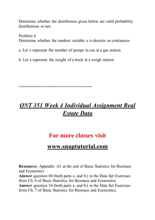 Determine whether the distribution given below are valid probability
distributions or not.
Problem 6
Determine whether the random variable x is discrete or continuous
a. Let x represent the number of pumps in use at a gas station
b. Let x represent the weight of a truck at a weigh station
****************************************************
QNT 351 Week 4 Individual Assignment Real
Estate Data
For more classes visit
www.snaptutorial.com
Resources: Appendix A1 at the end of Basic Statistics for Business
and Economics
Answer question 60 (both parts a. and b.) in the Data Set Exercises
from Ch. 6 of Basic Statistics for Business and Economics.
Answer question 54 (both parts a. and b.) in the Data Set Exercises
from Ch. 7 of Basic Statistics for Business and Economics.
 