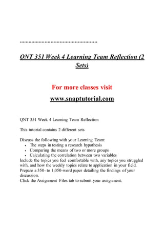 ****************************************************
QNT 351 Week 4 Learning Team Reflection (2
Sets)
For more classes visit
www.snaptutorial.com
QNT 351 Week 4 Learning Team Reflection
This tutorial contains 2 different sets
Discuss the following with your Learning Team:
 The steps in testing a research hypothesis
 Comparing the means of two or more groups
 Calculating the correlation between two variables
Include the topics you feel comfortable with, any topics you struggled
with, and how the weekly topics relate to application in your field.
Prepare a 350- to 1,050-word paper detailing the findings of your
discussion.
Click the Assignment Files tab to submit your assignment.
 