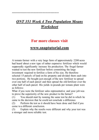 ****************************************************
QNT 351 Week 4 Two Population Means
Worksheet
For more classes visit
www.snaptutorial.com
A tomato farmer with a very large farm of approximately 2200 acres
had heard about a new type of rather expensive fertilizer which would
supposedly significantly increase his production. The frugal farmer
wanted to test the new fertilizer before committing the large
investment required to fertilize a farm of his size. He therefore
selected 15 parcels of land on his property and divided them each into
two portions. He bought just enough of the new fertilizer to spread
over one half of each parcel and then spread the old fertilizer over the
other half of each parcel. His yields in pounds per tomato plant were
as follows:
What if you were the fertilizer sales representative and your job was
to prove the superiority of the new product to the farmer?
(1) You should start by running the same test he did in which he
came to the decision that he could not conclude a difference.
(2) Perform the test as it should have been done and find if you
come to a different conclusion.
(3) Explain why the results were different and why your test was
a stronger and more reliable test.
 