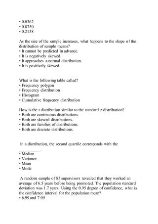 • 0.0362
• 0.8750
• 0.2158
As the size of the sample increases, what happens to the shape of the
distribution of sample means?
• It cannot be predicted in advance.
• It is negatively skewed.
• It approaches a normal distribution.
• It is positively skewed.
What is the following table called?
• Frequency polygon
• Frequency distribution
• Histogram
• Cumulative frequency distribution
How is the t distribution similar to the standard z distribution?
• Both are continuous distributions.
• Both are skewed distributions.
• Both are families of distributions.
• Both are discrete distributions.
In a distribution, the second quartile corresponds with the
__________.
• Median
• Variance
• Mean
• Mode
A random sample of 85 supervisors revealed that they worked an
average of 6.5 years before being promoted. The population standard
deviation was 1.7 years. Using the 0.95 degree of confidence, what is
the confidence interval for the population mean?
• 6.99 and 7.99
 