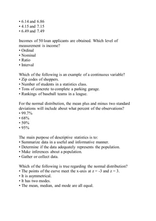 • 6.14 and 6.86
• 4.15 and 7.15
• 6.49 and 7.49
Incomes of 50 loan applicants are obtained. Which level of
measurement is income?
• Ordinal
• Nominal
• Ratio
• Interval
Which of the following is an example of a continuous variable?
• Zip codes of shoppers.
• Number of students in a statistics class.
• Tons of concrete to complete a parking garage.
• Rankings of baseball teams in a league.
For the normal distribution, the mean plus and minus two standard
deviations will include about what percent of the observations?
• 99.7%
• 68%
• 50%
• 95%
The main purpose of descriptive statistics is to:
• Summarize data in a useful and informative manner.
• Determine if the data adequately represents the population.
• Make inferences about a population.
• Gather or collect data.
Which of the following is true regarding the normal distribution?
• The points of the curve meet the x-axis at z = -3 and z = 3.
• It is asymmetrical.
• It has two modes.
• The mean, median, and mode are all equal.
 