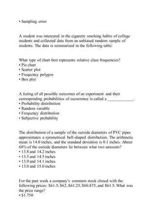• Sampling error
A student was interested in the cigarette smoking habits of college
students and collected data from an unbiased random sample of
students. The data is summarized in the following table:
What type of chart best represents relative class frequencies?
• Pie chart
• Scatter plot
• Frequency polygon
• Box plot
A listing of all possible outcomes of an experiment and their
corresponding probabilities of occurrence is called a ____________.
• Probability distribution
• Random variable
• Frequency distribution
• Subjective probability
The distribution of a sample of the outside diameters of PVC pipes
approximates a symmetrical bell-shaped distribution. The arithmetic
mean is 14.0 inches, and the standard deviation is 0.1 inches. About
68% of the outside diameters lie between what two amounts?
• 13.8 and 14.2 inches
• 13.5 and 14.5 inches
• 13.9 and 14.1 inches
• 13.0 and 15.0 inches
For the past week a company’s common stock closed with the
following prices: $61.5, $62, $61.25, $60.875, and $61.5. What was
the price range?
• $1.750
 