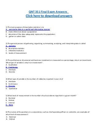 QNT 351 Final Exam Answers
Click here to download answers
1) The main purpose of descriptive statistics is to
A. summarize data in a useful and informative manner
B. make inferences about a population
C. determine if the data adequately represents the population
D. gather or collect data
2) The general process of gathering, organizing, summarizing, analyzing, and interpreting data is called
A. statistics
B. descriptive statistics
C. inferential statistics
D. levels of measurement
3) The performance of personal and business investments is measured as a percentage, return on investment.
What type of variable is return on investment?
A. Qualitative
B. Continuous
C. Attribute
D. Discrete
4) What type of variable is the number of robberies reported in your city?
A. Attribute
B. Continuous
C. Discrete
D. Qualitative
5) What level of measurement is the number of auto accidents reported in a given month?
A. Nominal
B. Ordinal
C. Interval
D. Ratio
6) The names of the positions in a corporation, such as chief operating officer or controller, are examples of
what level of measurement?
A. Nominal
B. Ordinal
 