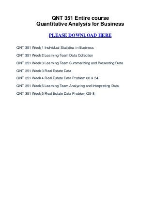 QNT 351 Entire course
            Quantitative Analysis for Business

                    PLEASE DOWNLOAD HERE

QNT 351 Week 1 Individual Statistics in Business

QNT 351 Week 2 Learning Team Data Collection

QNT 351 Week 3 Learning Team Summarizing and Presenting Data

QNT 351 Week 3 Real Estate Data

QNT 351 Week 4 Real Estate Data Problem 60 & 54

QNT 351 Week 5 Learning Team Analyzing and Interpreting Data

QNT 351 Week 5 Real Estate Data Problem Q5-8
 