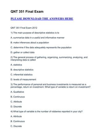 QNT 351 Final Exam

PLEASE DOWNLOAD THE ANSWERS HERE


QNT 351 Final Exam 2012

1) The main purpose of descriptive statistics is to

A. summarize data in a useful and informative manner

B. make inferences about a population

C. determine if the data adequately represents the population

D. gather or collect data

2) The general process of gathering, organizing, summarizing, analyzing, and
interpreting data is called

A. statistics

B. descriptive statistics

C. inferential statistics

D. levels of measurement

3) The performance of personal and business investments is measured as a
percentage, return on investment. What type of variable is return on investment?

A. Qualitative

B. Continuous

C. Attribute

D. Discrete

4) What type of variable is the number of robberies reported in your city?

A. Attribute

B. Continuous

C. Discrete
 