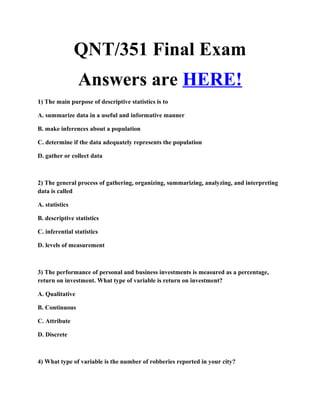 QNT/351 Final Exam
                 Answers are HERE!
1) The main purpose of descriptive statistics is to

A. summarize data in a useful and informative manner

B. make inferences about a population

C. determine if the data adequately represents the population

D. gather or collect data



2) The general process of gathering, organizing, summarizing, analyzing, and interpreting
data is called

A. statistics

B. descriptive statistics

C. inferential statistics

D. levels of measurement



3) The performance of personal and business investments is measured as a percentage,
return on investment. What type of variable is return on investment?

A. Qualitative

B. Continuous

C. Attribute

D. Discrete



4) What type of variable is the number of robberies reported in your city?
 