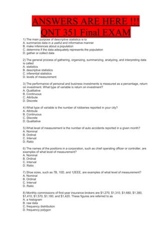 ANSWERS ARE HERE !!!
        QNT 351 Final EXAM
1) The main purpose of descriptive statistics is to
A. summarize data in a useful and informative manner
B. make inferences about a population
C. determine if the data adequately represents the population
D. gather or collect data

2) The general process of gathering, organizing, summarizing, analyzing, and interpreting data
is called
A. statistics
B. descriptive statistics
C. inferential statistics
D. levels of measurement

3) The performance of personal and business investments is measured as a percentage, return
on investment. What type of variable is return on investment?
A. Qualitative
B. Continuous
C. Attribute
D. Discrete

4) What type of variable is the number of robberies reported in your city?
A. Attribute
B. Continuous
C. Discrete
D. Qualitative

5) What level of measurement is the number of auto accidents reported in a given month?
A. Nominal
B. Ordinal
C. Interval
D. Ratio

6) The names of the positions in a corporation, such as chief operating officer or controller, are
examples of what level of measurement?
A. Nominal
B. Ordinal
C. Interval
D. Ratio

7) Shoe sizes, such as 7B, 10D, and 12EEE, are examples of what level of measurement?
A. Nominal
B. Ordinal
C. Interval
D. Ratio

8) Monthly commissions of first-year insurance brokers are $1,270, $1,310, $1,680, $1,380,
$1,410, $1,570, $1,180, and $1,420. These figures are referred to as
A. a histogram
B. raw data
C. frequency distribution
D. frequency polygon
 
