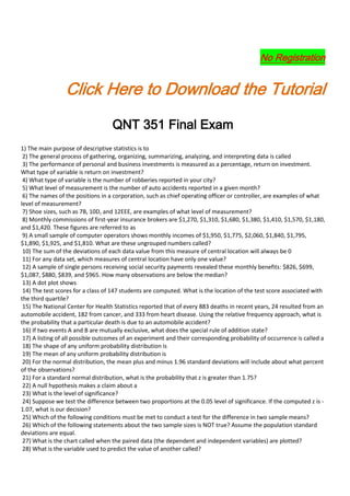 No Registration


                 Click Here to Download the Tutorial
                                   QNT 351 Final Exam
1) The main purpose of descriptive statistics is to
 2) The general process of gathering, organizing, summarizing, analyzing, and interpreting data is called
 3) The performance of personal and business investments is measured as a percentage, return on investment.
What type of variable is return on investment?
 4) What type of variable is the number of robberies reported in your city?
 5) What level of measurement is the number of auto accidents reported in a given month?
 6) The names of the positions in a corporation, such as chief operating officer or controller, are examples of what
level of measurement?
 7) Shoe sizes, such as 7B, 10D, and 12EEE, are examples of what level of measurement?
 8) Monthly commissions of first-year insurance brokers are $1,270, $1,310, $1,680, $1,380, $1,410, $1,570, $1,180,
and $1,420. These figures are referred to as
 9) A small sample of computer operators shows monthly incomes of $1,950, $1,775, $2,060, $1,840, $1,795,
$1,890, $1,925, and $1,810. What are these ungrouped numbers called?
 10) The sum of the deviations of each data value from this measure of central location will always be 0
 11) For any data set, which measures of central location have only one value?
 12) A sample of single persons receiving social security payments revealed these monthly benefits: $826, $699,
$1,087, $880, $839, and $965. How many observations are below the median?
 13) A dot plot shows
 14) The test scores for a class of 147 students are computed. What is the location of the test score associated with
the third quartile?
 15) The National Center for Health Statistics reported that of every 883 deaths in recent years, 24 resulted from an
automobile accident, 182 from cancer, and 333 from heart disease. Using the relative frequency approach, what is
the probability that a particular death is due to an automobile accident?
 16) If two events A and B are mutually exclusive, what does the special rule of addition state?
 17) A listing of all possible outcomes of an experiment and their corresponding probability of occurrence is called a
 18) The shape of any uniform probability distribution is
 19) The mean of any uniform probability distribution is
 20) For the normal distribution, the mean plus and minus 1.96 standard deviations will include about what percent
of the observations?
 21) For a standard normal distribution, what is the probability that z is greater than 1.75?
 22) A null hypothesis makes a claim about a
 23) What is the level of significance?
 24) Suppose we test the difference between two proportions at the 0.05 level of significance. If the computed z is -
1.07, what is our decision?
 25) Which of the following conditions must be met to conduct a test for the difference in two sample means?
 26) Which of the following statements about the two sample sizes is NOT true? Assume the population standard
deviations are equal.
 27) What is the chart called when the paired data (the dependent and independent variables) are plotted?
 28) What is the variable used to predict the value of another called?
 