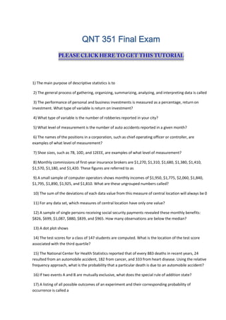 QNT 351 Final Exam
1) The main purpose of descriptive statistics is to
2) The general process of gathering, organizing, summarizing, analyzing, and interpreting data is called
3) The performance of personal and business investments is measured as a percentage, return on
investment. What type of variable is return on investment?
4) What type of variable is the number of robberies reported in your city?
5) What level of measurement is the number of auto accidents reported in a given month?
6) The names of the positions in a corporation, such as chief operating officer or controller, are
examples of what level of measurement?
7) Shoe sizes, such as 7B, 10D, and 12EEE, are examples of what level of measurement?
8) Monthly commissions of first-year insurance brokers are $1,270, $1,310, $1,680, $1,380, $1,410,
$1,570, $1,180, and $1,420. These figures are referred to as
9) A small sample of computer operators shows monthly incomes of $1,950, $1,775, $2,060, $1,840,
$1,795, $1,890, $1,925, and $1,810. What are these ungrouped numbers called?
10) The sum of the deviations of each data value from this measure of central location will always be 0
11) For any data set, which measures of central location have only one value?
12) A sample of single persons receiving social security payments revealed these monthly benefits:
$826, $699, $1,087, $880, $839, and $965. How many observations are below the median?
13) A dot plot shows
14) The test scores for a class of 147 students are computed. What is the location of the test score
associated with the third quartile?
15) The National Center for Health Statistics reported that of every 883 deaths in recent years, 24
resulted from an automobile accident, 182 from cancer, and 333 from heart disease. Using the relative
frequency approach, what is the probability that a particular death is due to an automobile accident?
16) If two events A and B are mutually exclusive, what does the special rule of addition state?
17) A listing of all possible outcomes of an experiment and their corresponding probability of
occurrence is called a
 