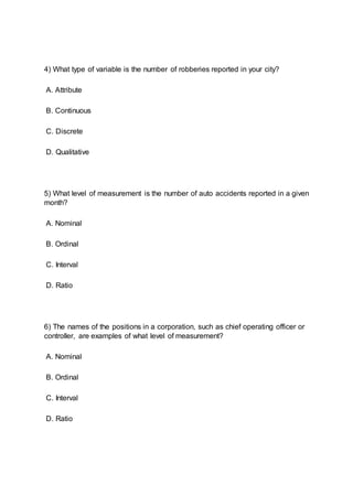 4) What type of variable is the number of robberies reported in your city?
A. Attribute
B. Continuous
C. Discrete
D. Qualitative
5) What level of measurement is the number of auto accidents reported in a given
month?
A. Nominal
B. Ordinal
C. Interval
D. Ratio
6) The names of the positions in a corporation, such as chief operating officer or
controller, are examples of what level of measurement?
A. Nominal
B. Ordinal
C. Interval
D. Ratio
 