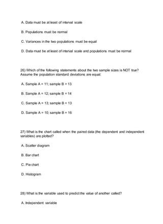 A. Data must be at least of interval scale
B. Populations must be normal
C. Variances in the two populations must be equal
D. Data must be at least of interval scale and populations must be normal
26) Which of the following statements about the two sample sizes is NOT true?
Assume the population standard deviations are equal.
A. Sample A = 11; sample B = 13
B. Sample A = 12; sample B = 14
C. Sample A = 13; sample B = 13
D. Sample A = 10; sample B = 16
27) What is the chart called when the paired data (the dependent and independent
variables) are plotted?
A. Scatter diagram
B. Bar chart
C. Pie chart
D. Histogram
28) What is the variable used to predict the value of another called?
A. Independent variable
 