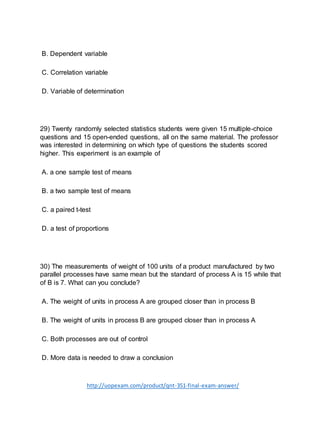 B. Dependent variable
C. Correlation variable
D. Variable of determination
29) Twenty randomly selected statistics students were given 15 multiple-choice
questions and 15 open-ended questions, all on the same material. The professor
was interested in determining on which type of questions the students scored
higher. This experiment is an example of
A. a one sample test of means
B. a two sample test of means
C. a paired t-test
D. a test of proportions
30) The measurements of weight of 100 units of a product manufactured by two
parallel processes have same mean but the standard of process A is 15 while that
of B is 7. What can you conclude?
A. The weight of units in process A are grouped closer than in process B
B. The weight of units in process B are grouped closer than in process A
C. Both processes are out of control
D. More data is needed to draw a conclusion
http://uopexam.com/product/qnt-351-final-exam-answer/
 